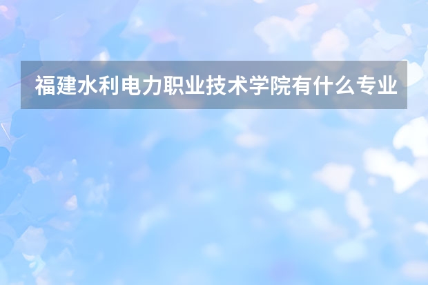 福建水利电力职业技术学院有什么专业，福建水利电力职业技术学院招生专业设置情况