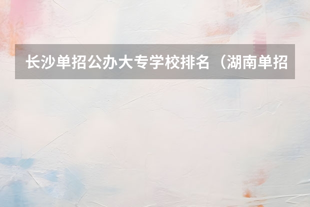 长沙单招公办大专学校排名（湖南单招大专排名）