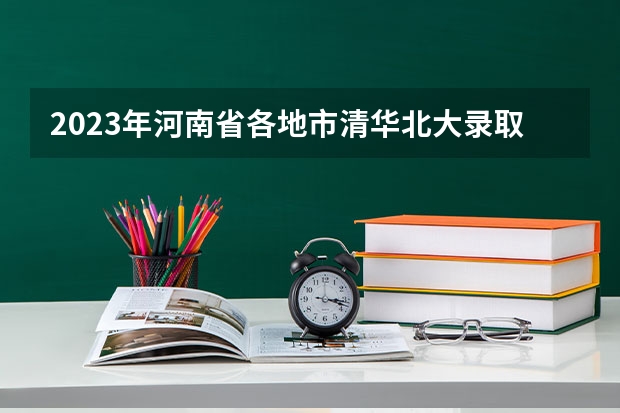 2023年河南省各地市清华北大录取人数有没有出炉？ 强基计划河南录取人数