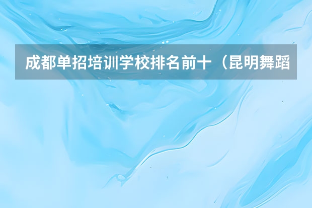 成都单招培训学校排名前十（昆明舞蹈培训机构排名前十）