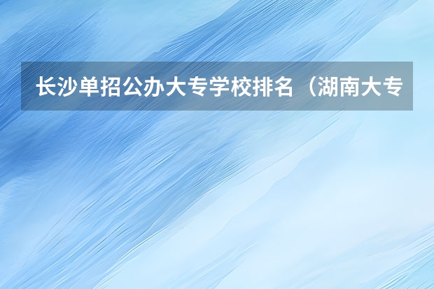 长沙单招公办大专学校排名（湖南大专单招学校排名）