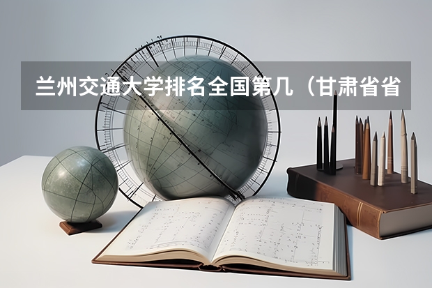 兰州交通大学排名全国第几（甘肃省省内大学排名）