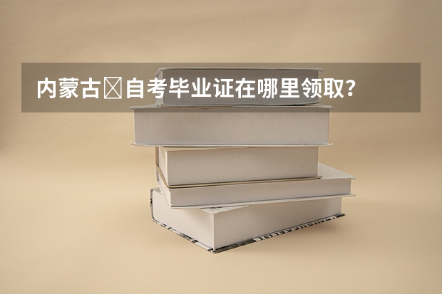 内蒙古​自考毕业证在哪里领取？