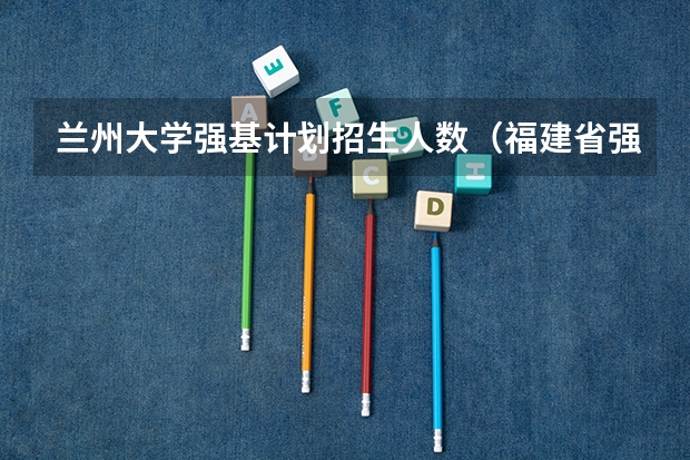 兰州大学强基计划招生人数（福建省强基计划招生人数）