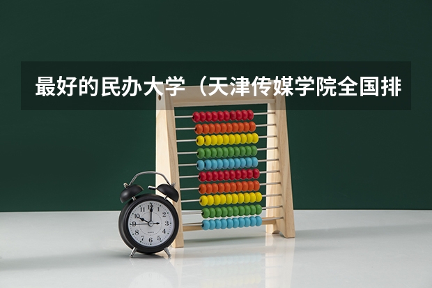 最好的民办大学（天津传媒学院全国排名第几？2023年最新排名情况）