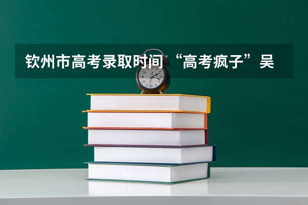钦州市高考录取时间 “高考疯子”吴善柳拒绝北大，10次高考终上清华，现在过得怎样？