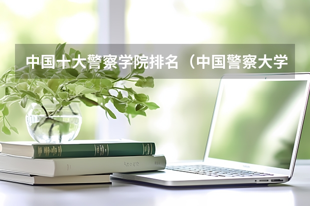 中国十大警察学院排名（中国警察大学排名）