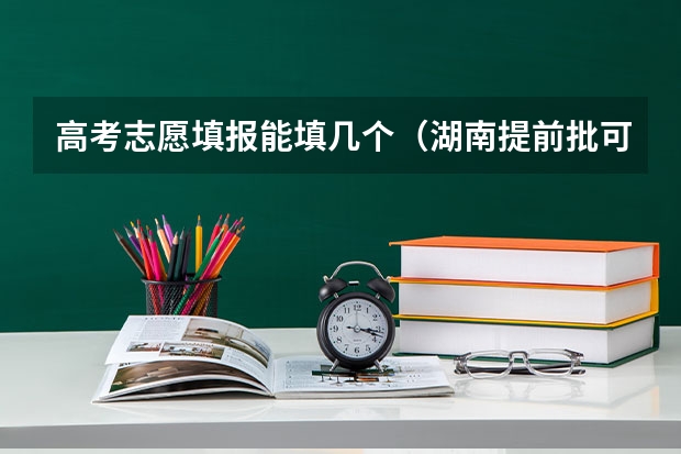 高考志愿填报能填几个（湖南提前批可以报几个学校几个专业）