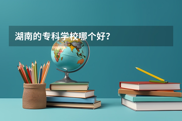 湖南的专科学校哪个好？