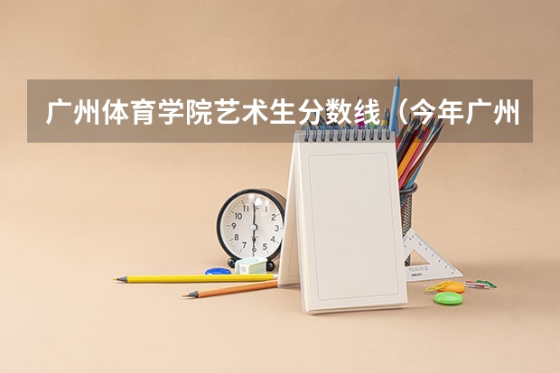 广州体育学院艺术生分数线（今年广州体育学院录取分数线大约多高?）