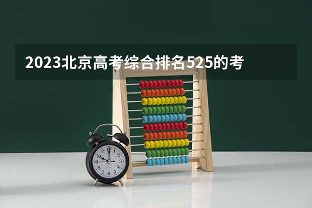 2023北京高考综合排名525的考生报哪所大学 往年录取分数线