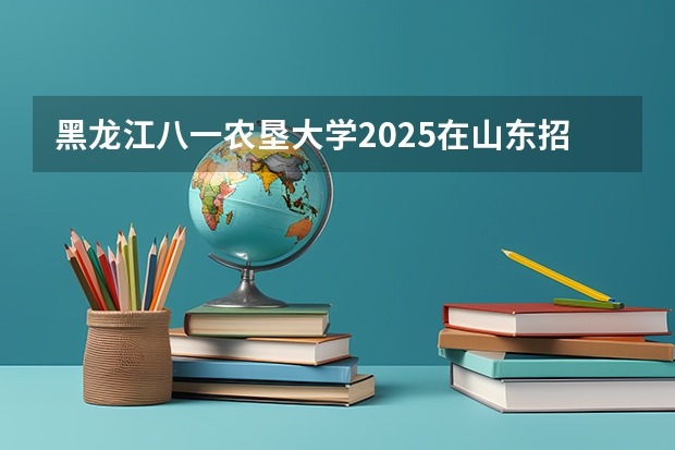 黑龙江八一农垦大学2025在山东招生计划