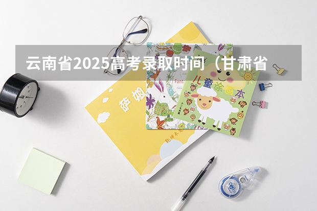 云南省2025高考录取时间（甘肃省2025年高考录取时间表）