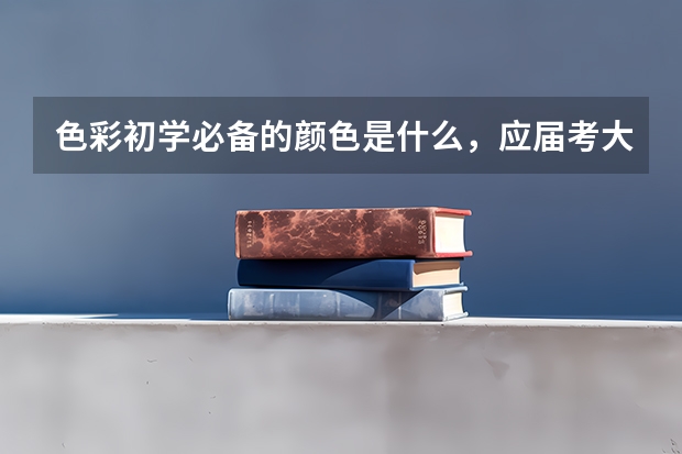 色彩初学必备的颜色是什么，应届考大专如何掌握绘画时间还有颜色调配