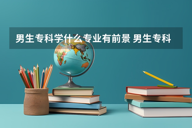 男生专科学什么专业有前景 男生专科最吃香的十大专业排名