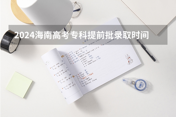 2024海南高考专科提前批录取时间安排（海南大专录取时间）