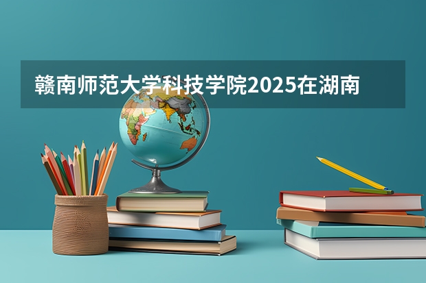 赣南师范大学科技学院2025在湖南招生计划