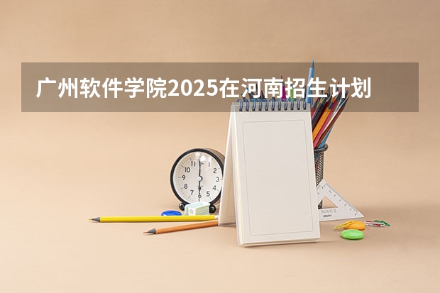 广州软件学院2025在河南招生计划