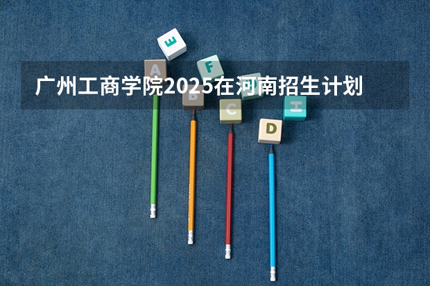 广州工商学院2025在河南招生计划