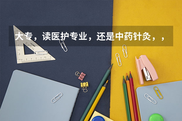 大专，读医护专业，还是中药针灸，，那个好就业 长春中医药大学医护学院是大专还是本科