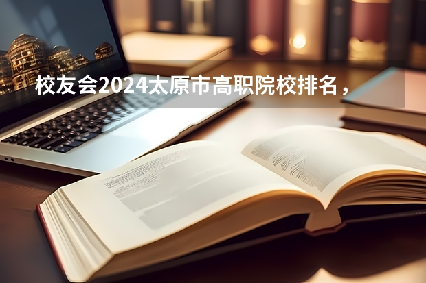 校友会2024太原市高职院校排名，山西省财政税务专科学校稳居第一（山西省高校排名一览表）