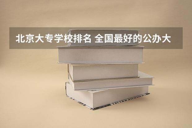 北京大专学校排名 全国最好的公办大专院校，全国最好的公办专科学校排名