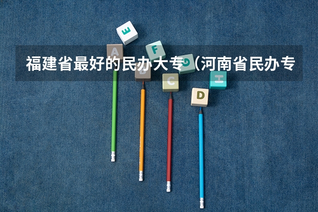 福建省最好的民办大专（河南省民办专科学校排名）