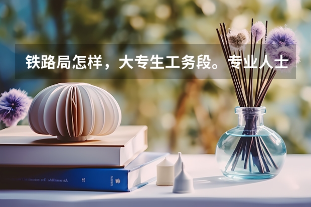 铁路局怎样，大专生工务段。专业人士解答下，还有就是当前在上海铁路局，工务段薪水多少