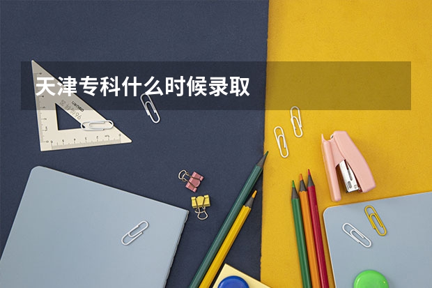 天津专科什么时候录取