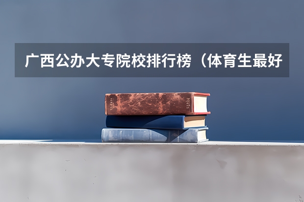 广西公办大专院校排行榜（体育生最好的专科院校排名榜单）