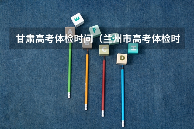 甘肃高考体检时间（兰州市高考体检时间）