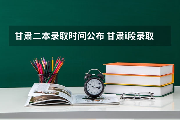甘肃二本录取时间公布 甘肃i段录取时间