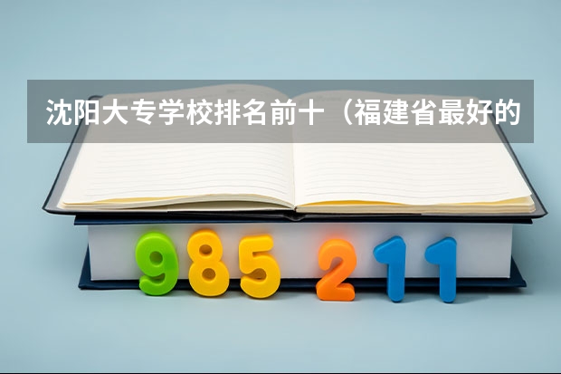 沈阳大专学校排名前十（福建省最好的民办大专排名）