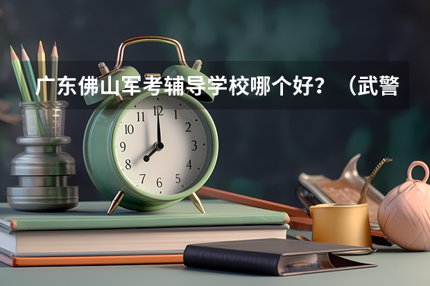 广东佛山军考辅导学校哪个好？（武警战士考军校）