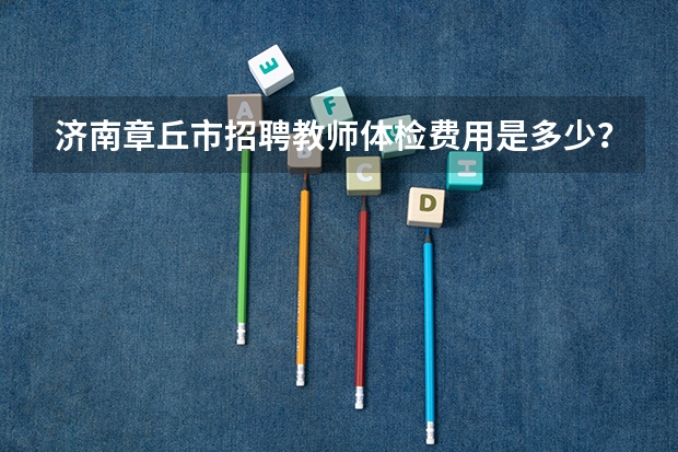 济南章丘市招聘教师体检费用是多少？有知道的吗？