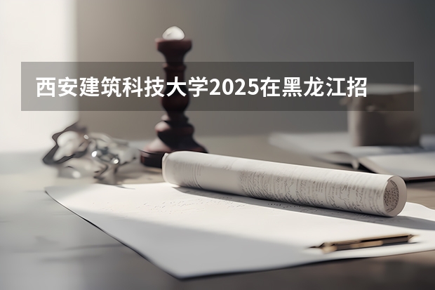 西安建筑科技大学2025在黑龙江招生计划