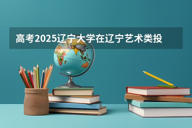 高考2025辽宁大学在辽宁艺术类投档分数线总汇