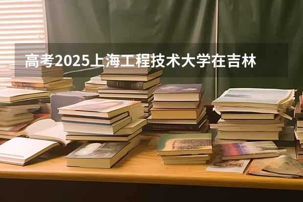 高考2025上海工程技术大学在吉林艺术类投档分数线总汇