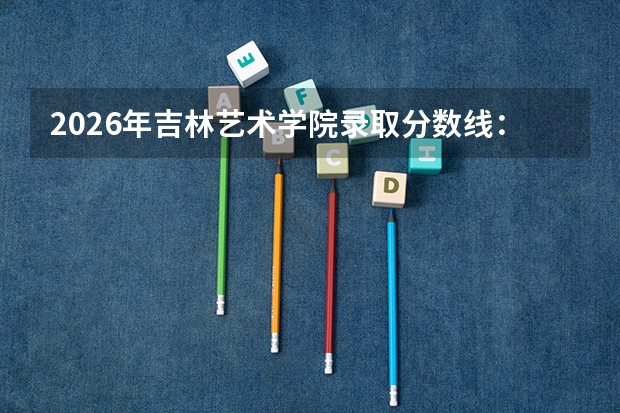 2026年吉林艺术学院录取分数线：艺术生多少分能上这所公办二本？