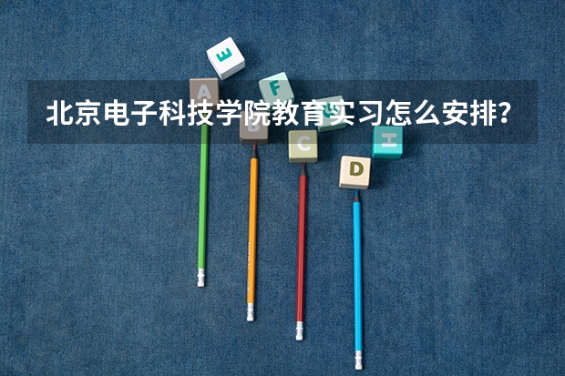 北京电子科技学院教育实习怎么安排？支教与顶岗实习时间