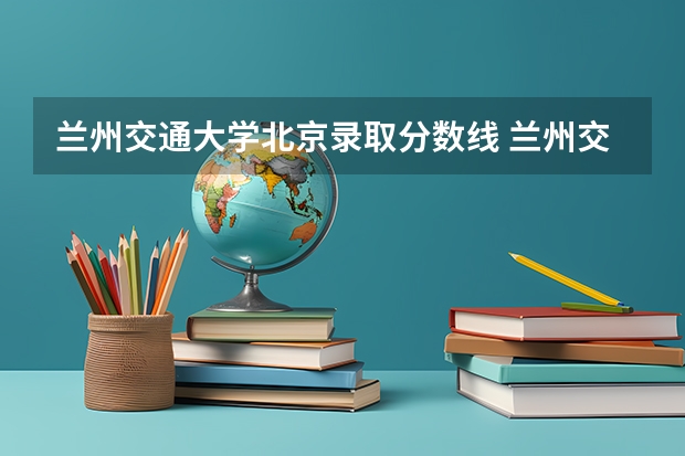 兰州交通大学北京录取分数线 兰州交通大学北京招生人数是多少