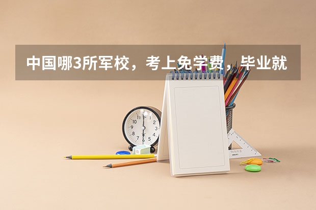 中国哪3所军校，考上免学费，毕业就有“铁饭碗”？ 军校包分配的有哪几所