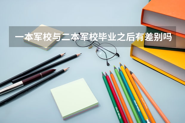 一本军校与二本军校毕业之后有差别吗？具体差别在哪里？