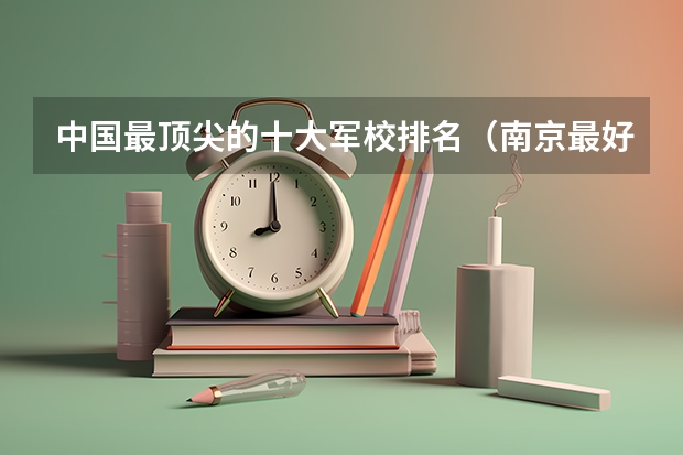 中国最顶尖的十大军校排名（南京最好的军校排名）