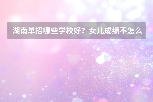 湖南单招哪些学校好？女儿成绩不怎么好，想单招？