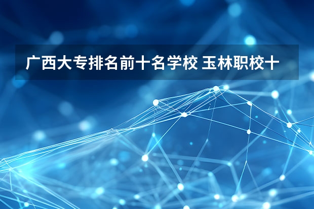 广西大专排名前十名学校 玉林职校十大排名