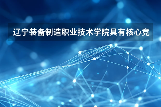 辽宁装备制造职业技术学院具有核心竞争力的专业有哪些？
