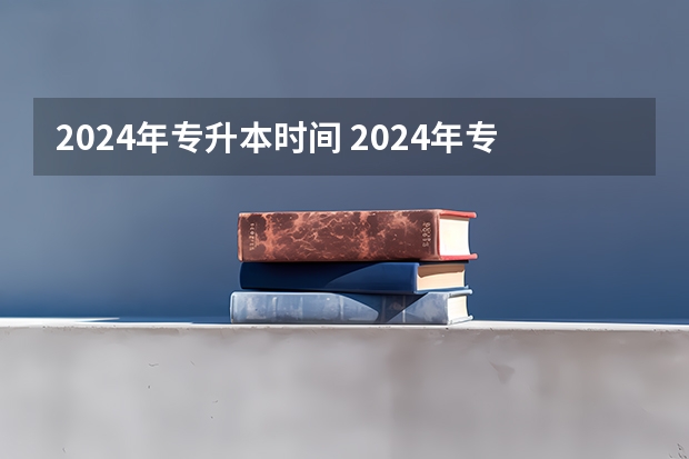 2024年专升本时间 2024年专升本考试时间安排？