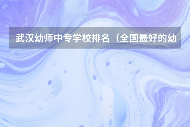 武汉幼师中专学校排名（全国最好的幼师专科学校排名）