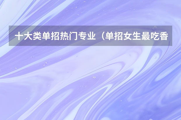 十大类单招热门专业（单招女生最吃香的十大专业）